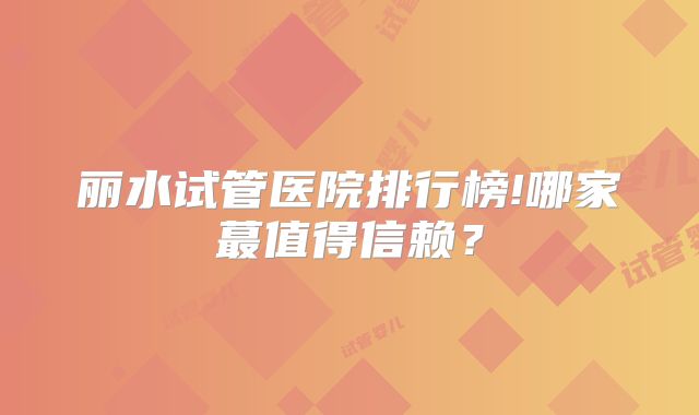 丽水试管医院排行榜!哪家蕞值得信赖?