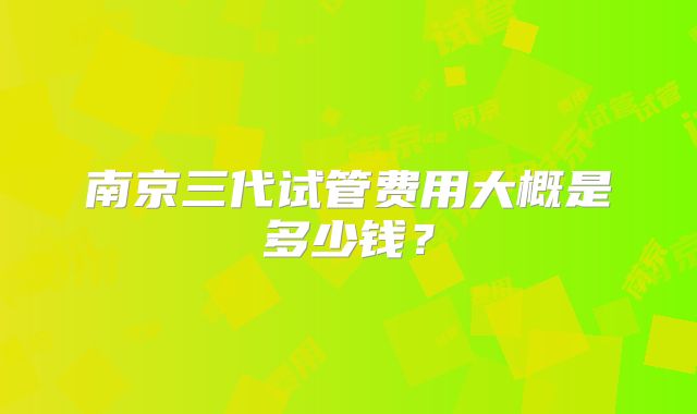 南京三代试管费用大概是多少钱？