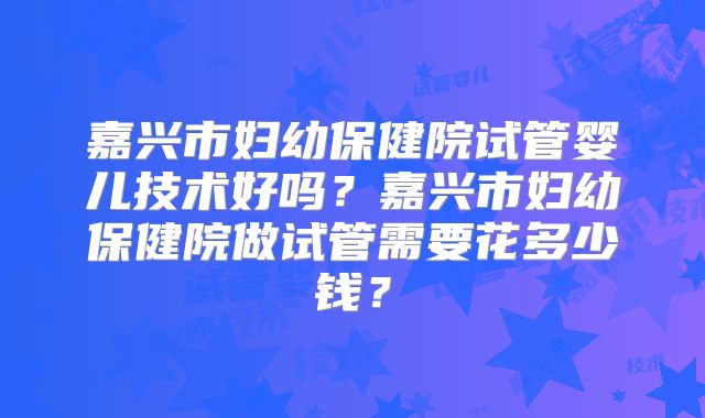 嘉兴市妇幼保健院试管婴儿技术好吗？嘉兴市妇幼保健院做试管需要花多少钱？