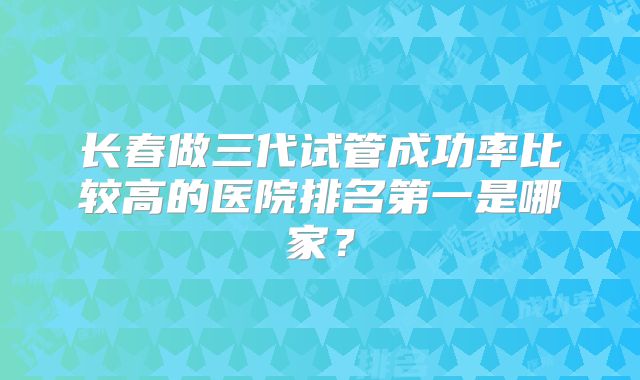 长春做三代试管成功率比较高的医院排名第一是哪家？