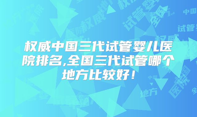 权威中国三代试管婴儿医院排名,全国三代试管哪个地方比较好!
