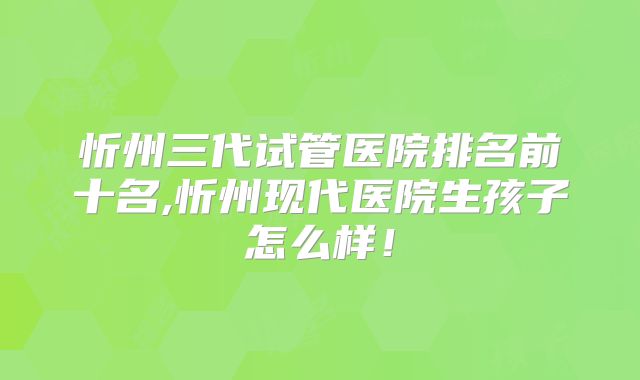 忻州三代试管医院排名前十名,忻州现代医院生孩子怎么样！