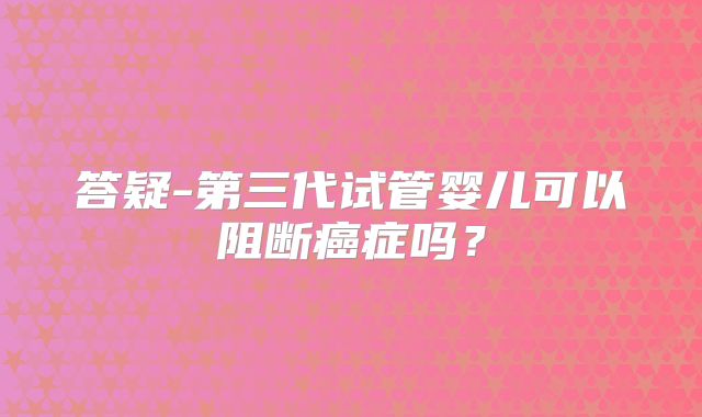 答疑-第三代试管婴儿可以阻断癌症吗?