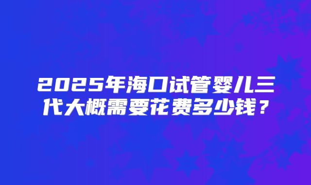 2025年海口试管婴儿三代大概需要花费多少钱?