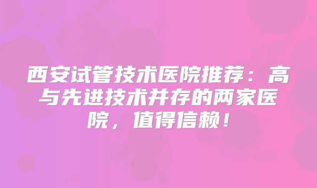西安试管技术医院推荐：高与先进技术并存的两家医院，值得信赖！