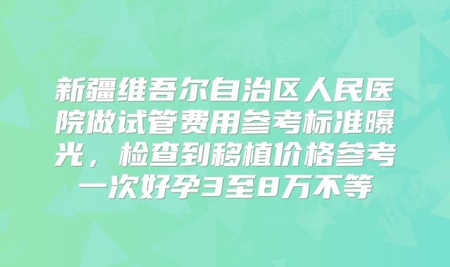 新疆维吾尔自治区人民医院做试管费用参考标准曝光，检查到移植价格参考一次好孕3至8万不等