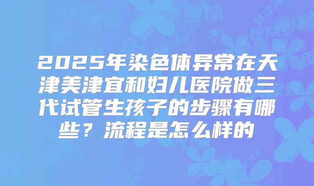 2025年染色体异常在天津美津宜和妇儿医院做三代试管生孩子的步骤有哪些？流程是怎么样的