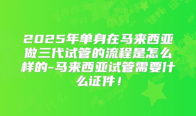 2025年单身在马来西亚做三代试管的流程是怎么样的-马来西亚试管需要什么证件！