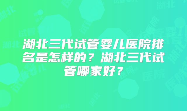 湖北三代试管婴儿医院排名是怎样的？湖北三代试管哪家好？
