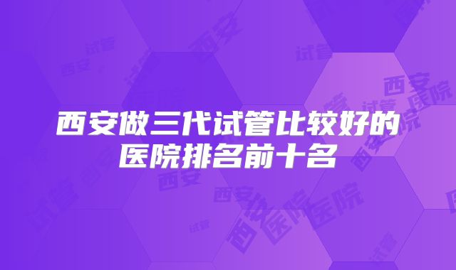 西安做三代试管比较好的医院排名前十名