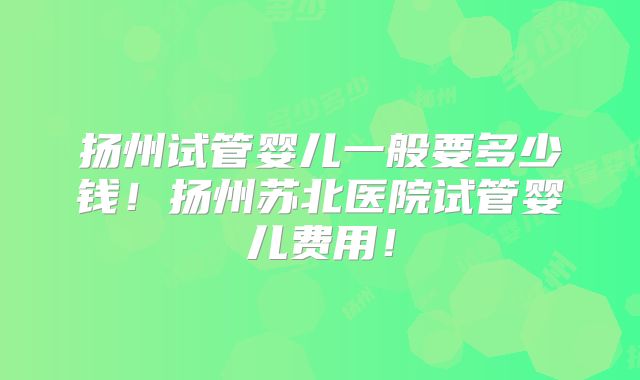 扬州试管婴儿一般要多少钱！扬州苏北医院试管婴儿费用！