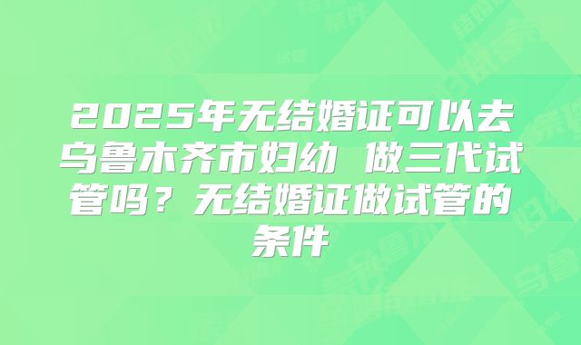 2025年无结婚证可以去乌鲁木齐市妇幼 做三代试管吗?无结婚证做试管的条件