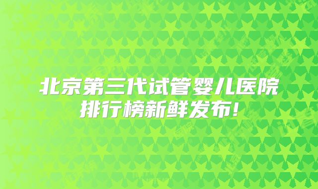 北京第三代试管婴儿医院排行榜新鲜发布!