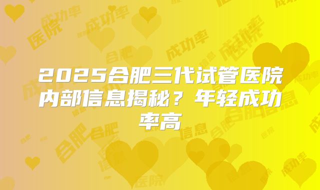 2025合肥三代试管医院内部信息揭秘？年轻成功率高