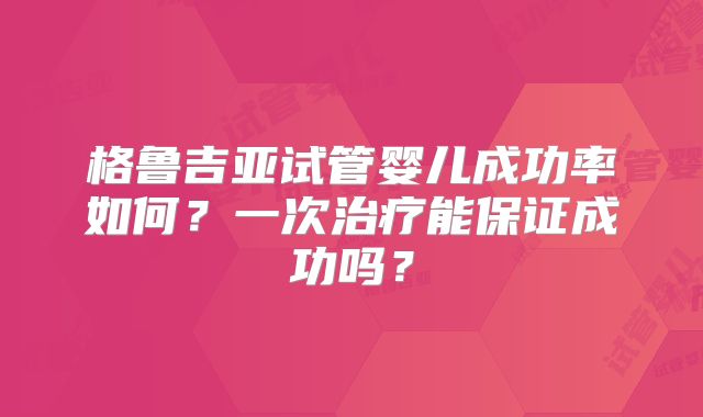 格鲁吉亚试管婴儿成功率如何？一次治疗能保证成功吗？