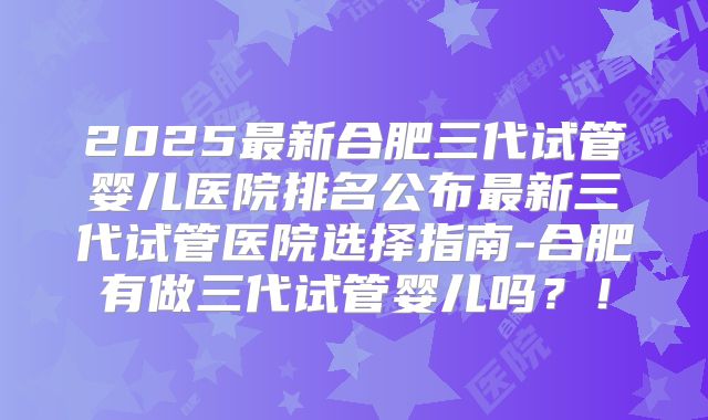 2025最新合肥三代试管婴儿医院排名公布最新三代试管医院选择指南-合肥有做三代试管婴儿吗？！