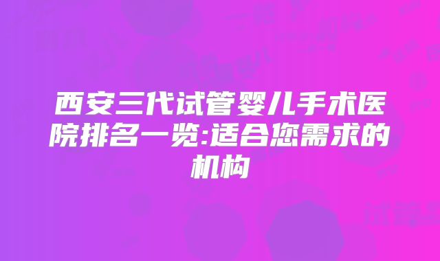 西安三代试管婴儿手术医院排名一览:适合您需求的机构