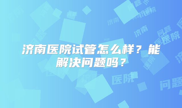 济南医院试管怎么样?能解决问题吗?