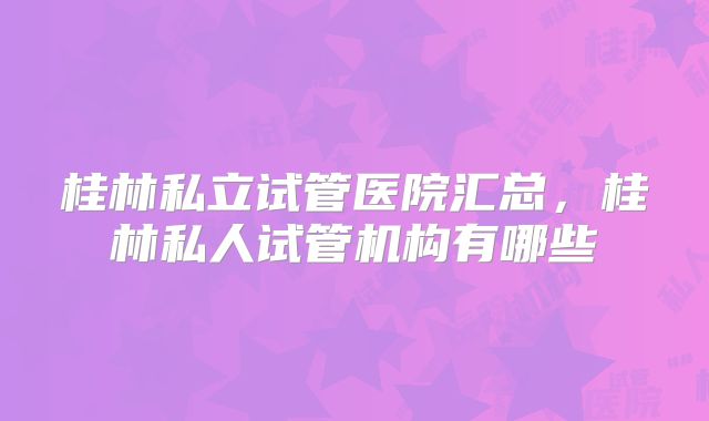 桂林私立试管医院汇总,桂林私人试管机构有哪些