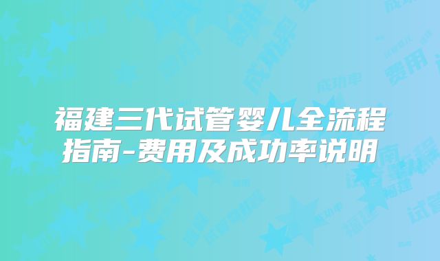 福建三代试管婴儿全流程指南-费用及成功率说明