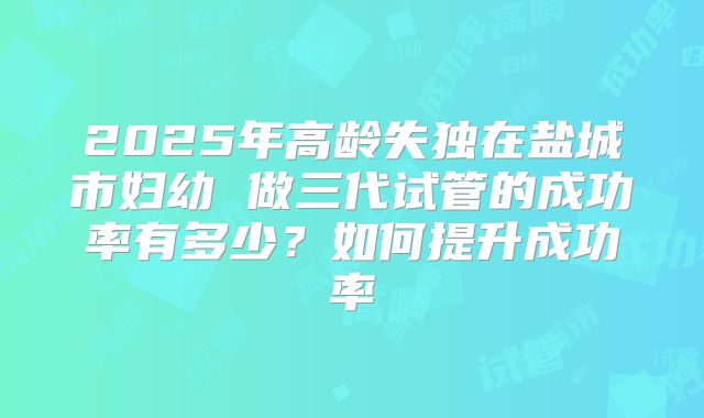 2025年高龄失独在盐城市妇幼 做三代试管的成功率有多少?如何提升成功率
