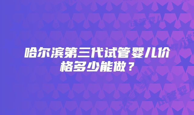 哈尔滨第三代试管婴儿价格多少能做？