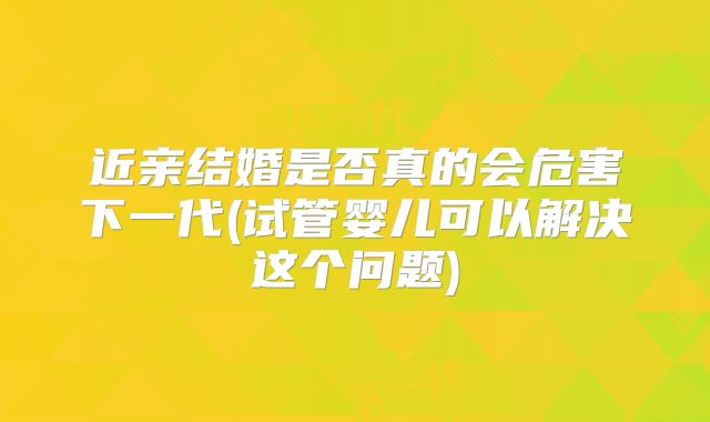 近亲结婚是否真的会危害下一代(试管婴儿可以解决这个问题)