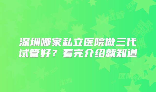 深圳哪家私立医院做三代试管好?看完介绍就知道
