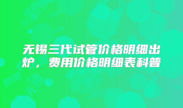 无锡三代试管价格明细出炉，费用价格明细表科普