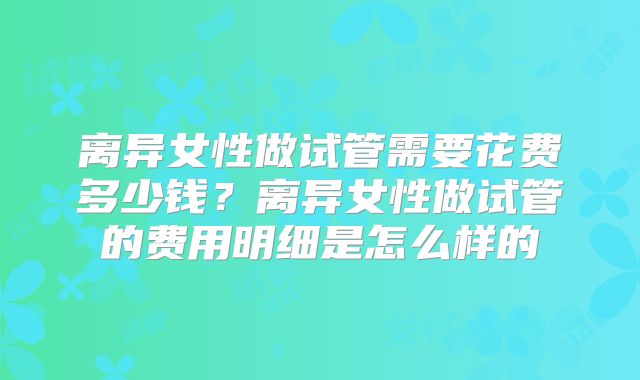 离异女性做试管需要花费多少钱?离异女性做试管的费用明细是怎么样的