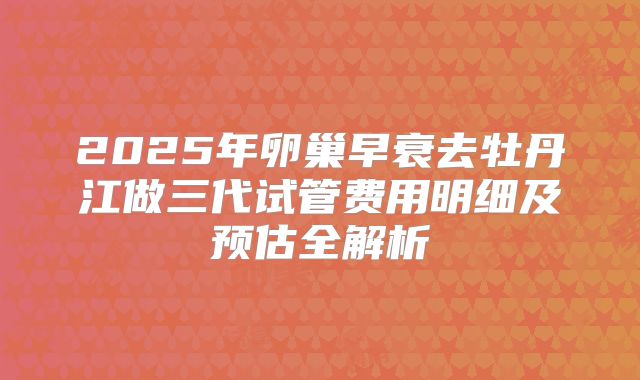 2025年卵巢早衰去牡丹江做三代试管费用明细及预估全解析