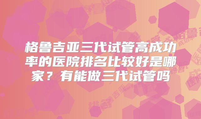 格鲁吉亚三代试管高成功率的医院排名比较好是哪家?有能做三代试管吗