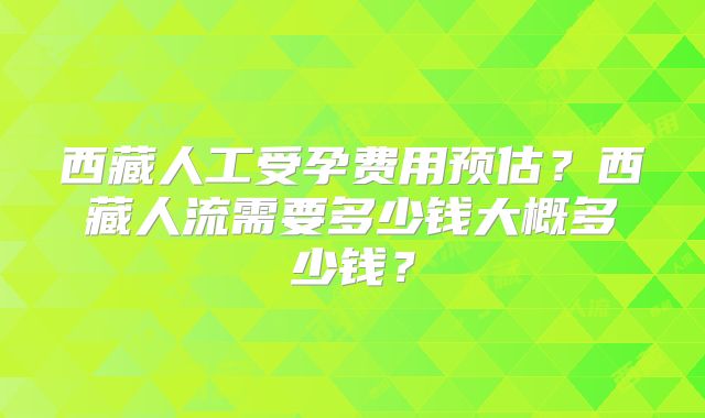 西藏人工受孕费用预估?西藏人流需要多少钱大概多少钱?