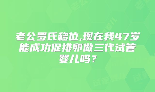 老公罗氏移位,现在我47岁能成功促排卵做三代试管婴儿吗？