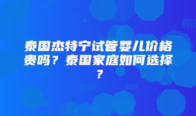 泰国杰特宁试管婴儿价格贵吗？泰国家庭如何选择？