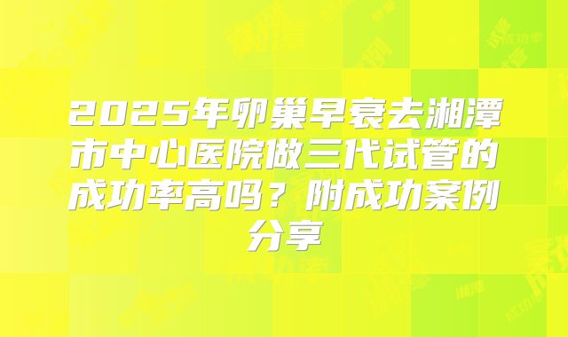 2025年卵巢早衰去湘潭市中心医院做三代试管的成功率高吗？附成功案例分享
