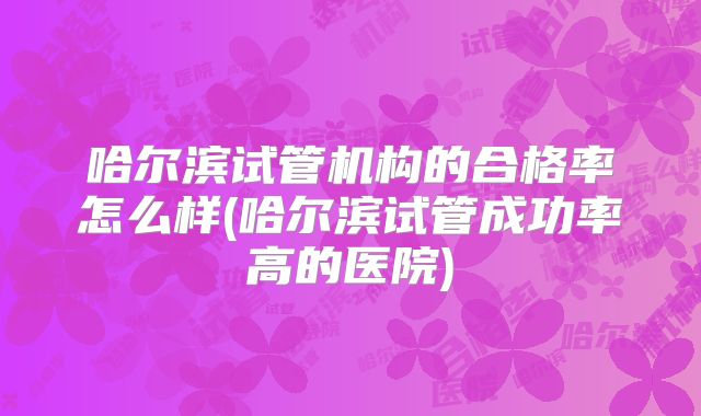 哈尔滨试管机构的合格率怎么样(哈尔滨试管成功率高的医院)