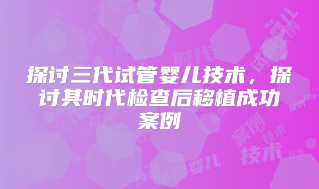 探讨三代试管婴儿技术,探讨其时代检查后移植成功案例