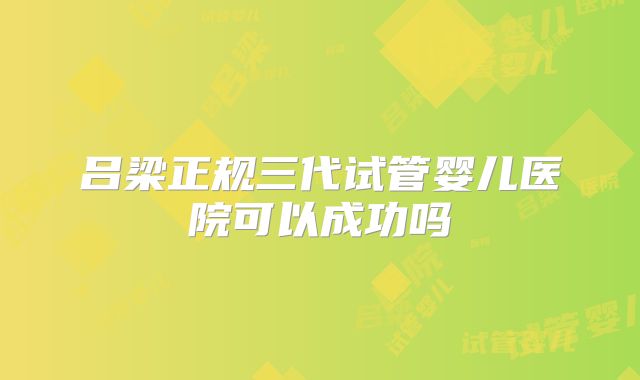吕梁正规三代试管婴儿医院可以成功吗