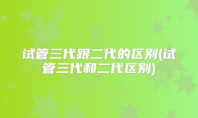 试管三代跟二代的区别(试管三代和二代区别)