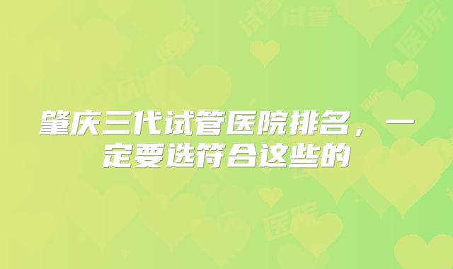 肇庆三代试管医院排名，一定要选符合这些的