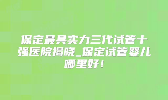 保定最具实力三代试管十强医院揭晓_保定试管婴儿哪里好！