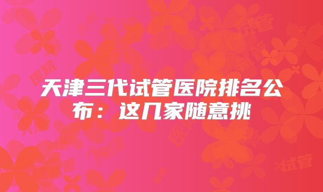 天津三代试管医院排名公布：这几家随意挑