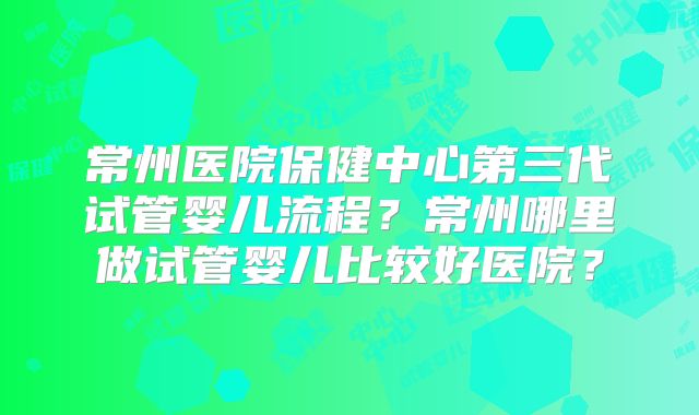 常州医院保健中心第三代试管婴儿流程？常州哪里做试管婴儿比较好医院？
