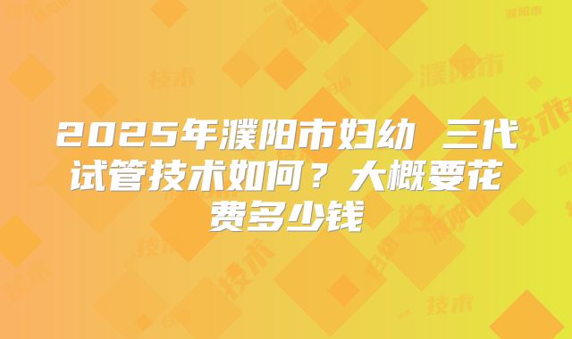 2025年濮阳市妇幼 三代试管技术如何?大概要花费多少钱