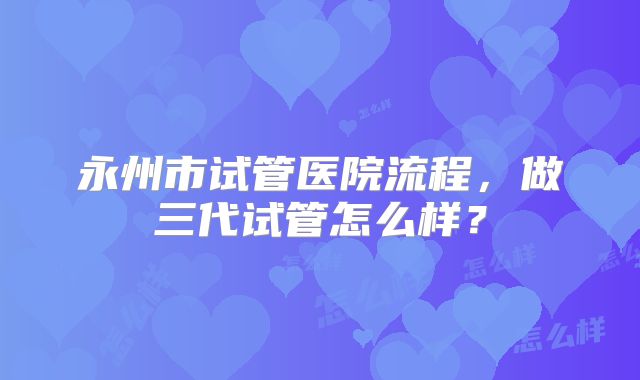 永州市试管医院流程，做三代试管怎么样？