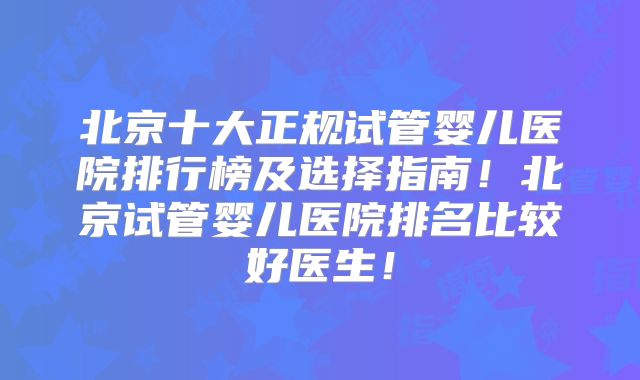 北京十大正规试管婴儿医院排行榜及选择指南！北京试管婴儿医院排名比较好医生！