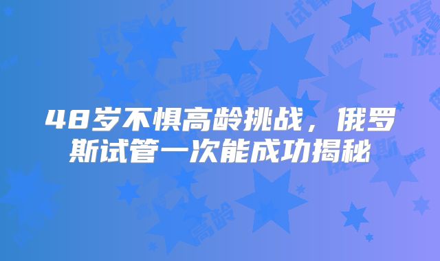 48岁不惧高龄挑战，俄罗斯试管一次能成功揭秘