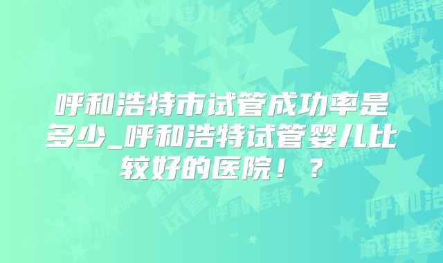 呼和浩特市试管成功率是多少_呼和浩特试管婴儿比较好的医院！？