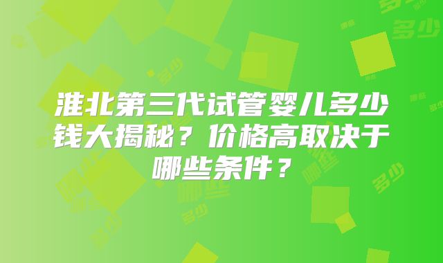 淮北第三代试管婴儿多少钱大揭秘？价格高取决于哪些条件？